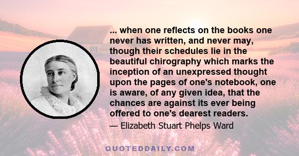 ... when one reflects on the books one never has written, and never may, though their schedules lie in the beautiful chirography which marks the inception of an unexpressed thought upon the pages of one's notebook, one