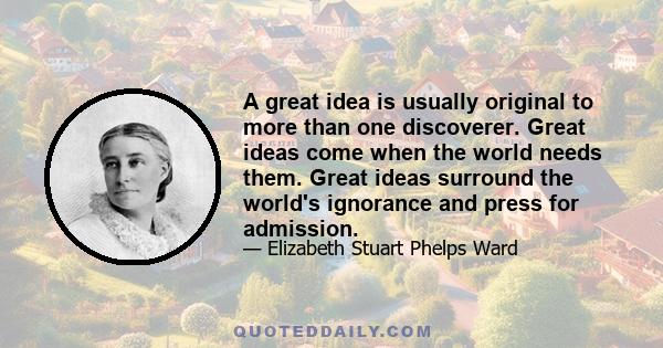 A great idea is usually original to more than one discoverer. Great ideas come when the world needs them. Great ideas surround the world's ignorance and press for admission.