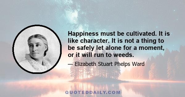 Happiness must be cultivated. It is like character. It is not a thing to be safely let alone for a moment, or it will run to weeds.