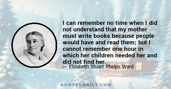 I can remember no time when I did not understand that my mother must write books because people would have and read them; but I cannot remember one hour in which her children needed her and did not find her.