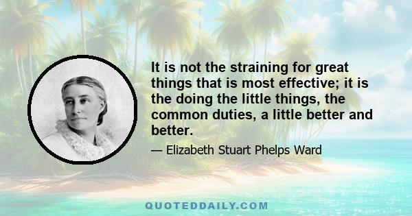 It is not the straining for great things that is most effective; it is the doing the little things, the common duties, a little better and better.