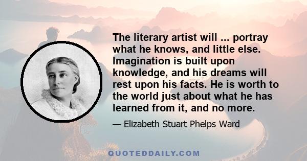 The literary artist will ... portray what he knows, and little else. Imagination is built upon knowledge, and his dreams will rest upon his facts. He is worth to the world just about what he has learned from it, and no