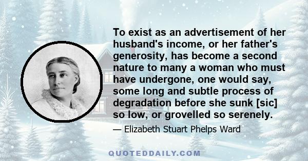 To exist as an advertisement of her husband's income, or her father's generosity, has become a second nature to many a woman who must have undergone, one would say, some long and subtle process of degradation before she 