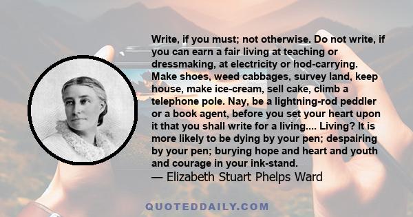 Write, if you must; not otherwise. Do not write, if you can earn a fair living at teaching or dressmaking, at electricity or hod-carrying. Make shoes, weed cabbages, survey land, keep house, make ice-cream, sell cake,