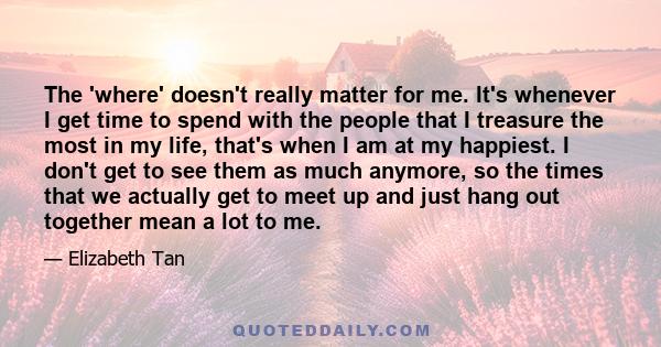 The 'where' doesn't really matter for me. It's whenever I get time to spend with the people that I treasure the most in my life, that's when I am at my happiest. I don't get to see them as much anymore, so the times