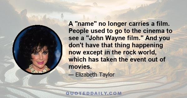 A name no longer carries a film. People used to go to the cinema to see a John Wayne film. And you don't have that thing happening now except in the rock world, which has taken the event out of movies.