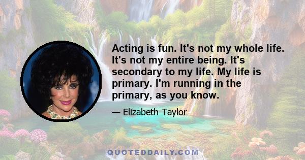 Acting is fun. It's not my whole life. It's not my entire being. It's secondary to my life. My life is primary. I'm running in the primary, as you know.