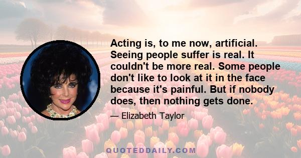 Acting is, to me now, artificial. Seeing people suffer is real. It couldn't be more real. Some people don't like to look at it in the face because it's painful. But if nobody does, then nothing gets done.