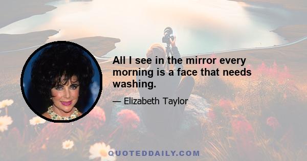 All I see in the mirror every morning is a face that needs washing.