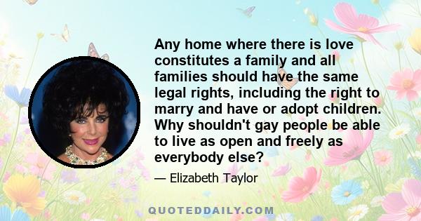 Any home where there is love constitutes a family and all families should have the same legal rights, including the right to marry and have or adopt children. Why shouldn't gay people be able to live as open and freely