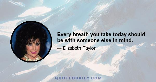 Every breath you take today should be with someone else in mind.