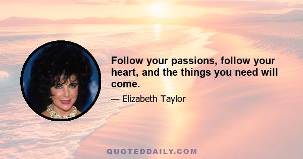 Follow your passions, follow your heart, and the things you need will come.