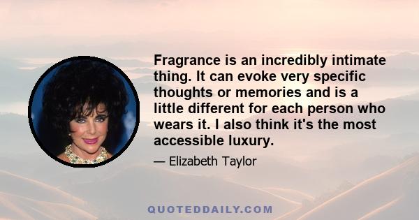 Fragrance is an incredibly intimate thing. It can evoke very specific thoughts or memories and is a little different for each person who wears it. I also think it's the most accessible luxury.