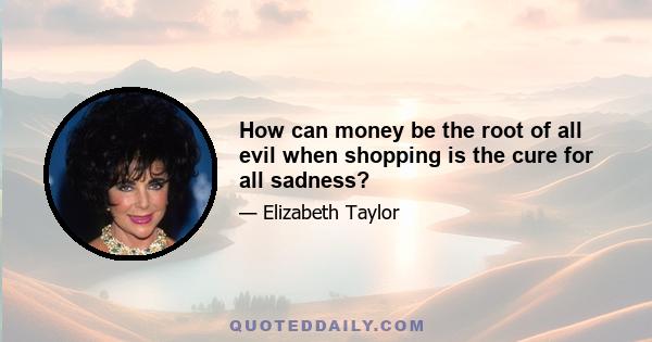 How can money be the root of all evil when shopping is the cure for all sadness?