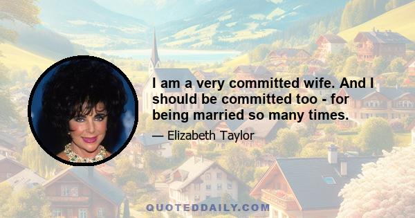 I am a very committed wife. And I should be committed too - for being married so many times.