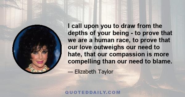 I call upon you to draw from the depths of your being - to prove that we are a human race, to prove that our love outweighs our need to hate, that our compassion is more compelling than our need to blame.