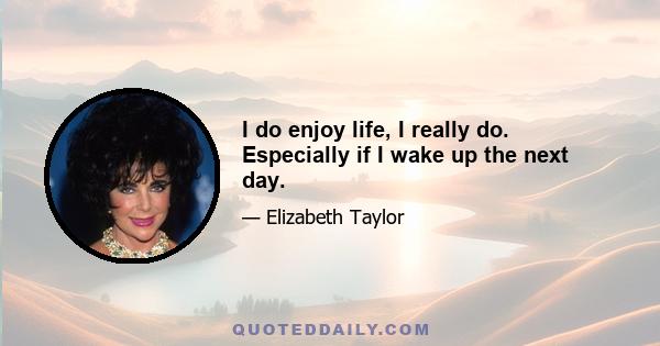 I do enjoy life, I really do. Especially if I wake up the next day.