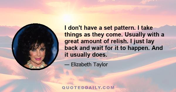 I don't have a set pattern. I take things as they come. Usually with a great amount of relish. I just lay back and wait for it to happen. And it usually does.