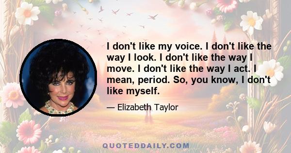 I don't like my voice. I don't like the way I look. I don't like the way I move. I don't like the way I act. I mean, period. So, you know, I don't like myself.