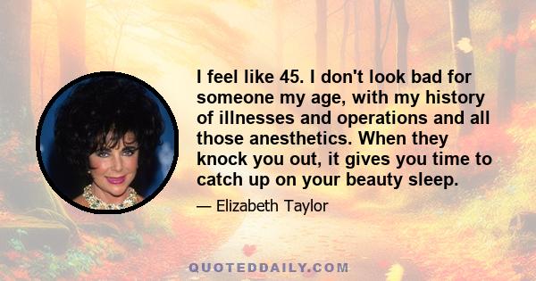 I feel like 45. I don't look bad for someone my age, with my history of illnesses and operations and all those anesthetics. When they knock you out, it gives you time to catch up on your beauty sleep.