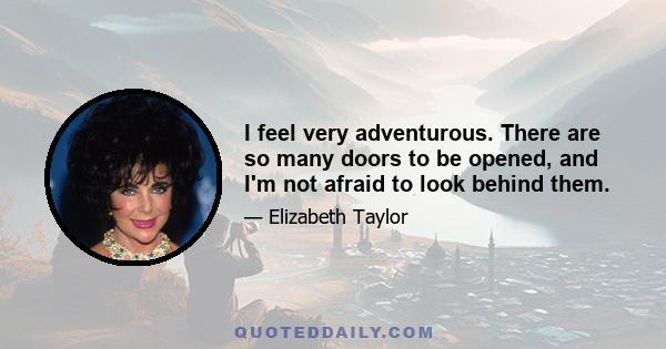 I feel very adventurous. There are so many doors to be opened, and I'm not afraid to look behind them.