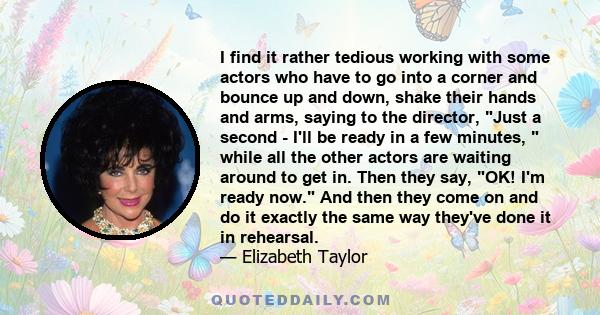 I find it rather tedious working with some actors who have to go into a corner and bounce up and down, shake their hands and arms, saying to the director, Just a second - I'll be ready in a few minutes,  while all the