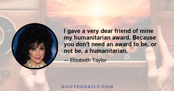 I gave a very dear friend of mine my humanitarian award. Because you don't need an award to be, or not be, a humanitarian.