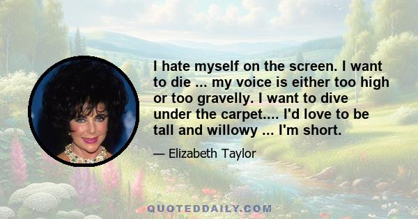 I hate myself on the screen. I want to die ... my voice is either too high or too gravelly. I want to dive under the carpet.... I'd love to be tall and willowy ... I'm short.