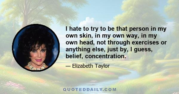 I hate to try to be that person in my own skin, in my own way, in my own head, not through exercises or anything else, just by, I guess, belief, concentration.