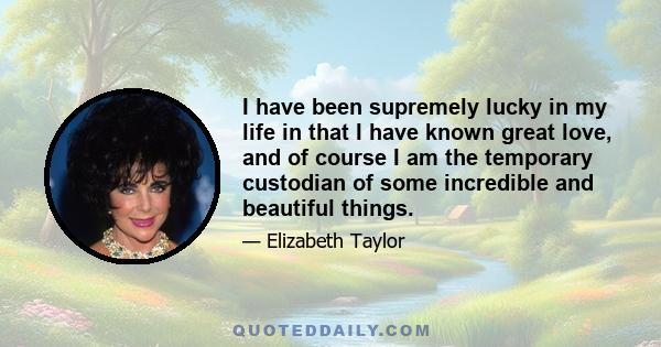 I have been supremely lucky in my life in that I have known great love, and of course I am the temporary custodian of some incredible and beautiful things.