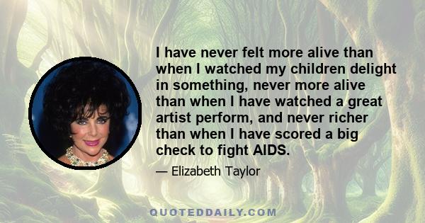 I have never felt more alive than when I watched my children delight in something, never more alive than when I have watched a great artist perform, and never richer than when I have scored a big check to fight AIDS.