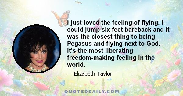 I just loved the feeling of flying. I could jump six feet bareback and it was the closest thing to being Pegasus and flying next to God. It's the most liberating freedom-making feeling in the world.