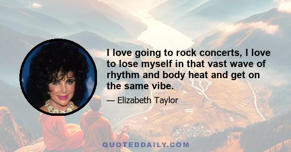 I love going to rock concerts, I love to lose myself in that vast wave of rhythm and body heat and get on the same vibe.