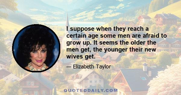 I suppose when they reach a certain age some men are afraid to grow up. It seems the older the men get, the younger their new wives get.