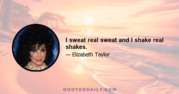 I sweat real sweat and I shake real shakes.