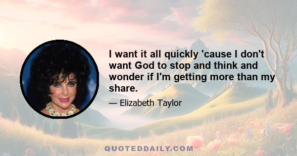 I want it all quickly 'cause I don't want God to stop and think and wonder if I'm getting more than my share.