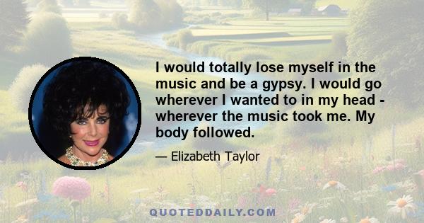 I would totally lose myself in the music and be a gypsy. I would go wherever I wanted to in my head - wherever the music took me. My body followed.