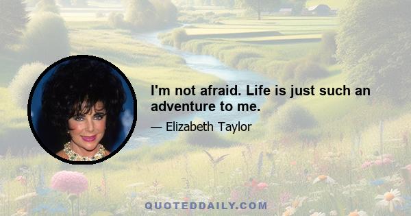 I'm not afraid. Life is just such an adventure to me.