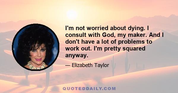 I'm not worried about dying. I consult with God, my maker. And I don't have a lot of problems to work out. I'm pretty squared anyway.