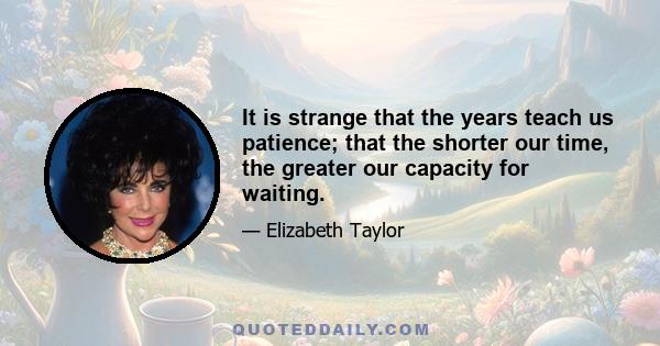 It is strange that the years teach us patience; that the shorter our time, the greater our capacity for waiting.