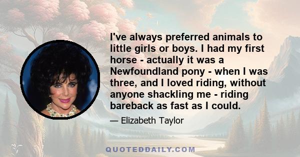 I've always preferred animals to little girls or boys. I had my first horse - actually it was a Newfoundland pony - when I was three, and I loved riding, without anyone shackling me - riding bareback as fast as I could.