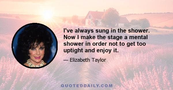 I've always sung in the shower. Now I make the stage a mental shower in order not to get too uptight and enjoy it.