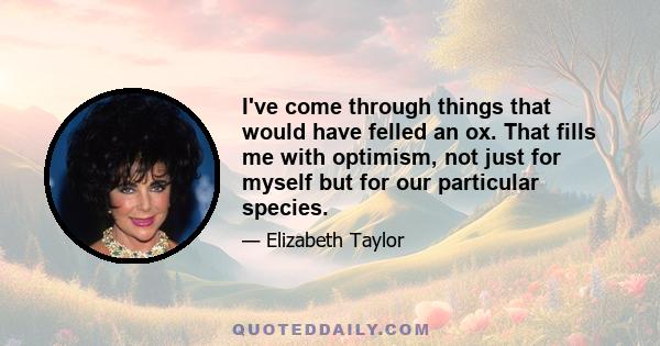 I've come through things that would have felled an ox. That fills me with optimism, not just for myself but for our particular species.