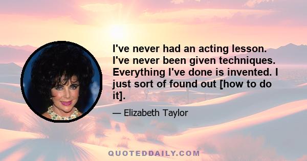 I've never had an acting lesson. I've never been given techniques. Everything I've done is invented. I just sort of found out [how to do it].