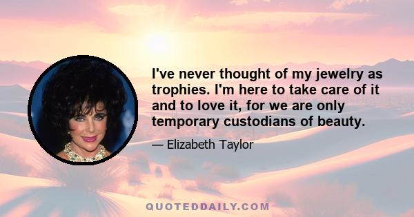 I've never thought of my jewelry as trophies. I'm here to take care of it and to love it, for we are only temporary custodians of beauty.