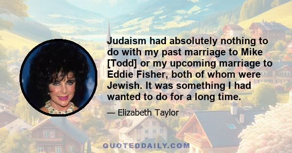 Judaism had absolutely nothing to do with my past marriage to Mike [Todd] or my upcoming marriage to Eddie Fisher, both of whom were Jewish. It was something I had wanted to do for a long time.