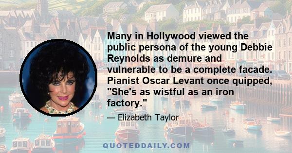 Many in Hollywood viewed the public persona of the young Debbie Reynolds as demure and vulnerable to be a complete facade. Pianist Oscar Levant once quipped, She's as wistful as an iron factory.