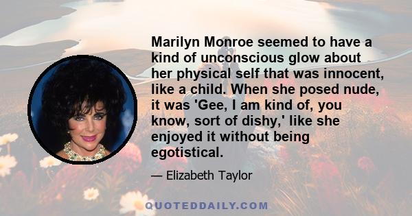 Marilyn Monroe seemed to have a kind of unconscious glow about her physical self that was innocent, like a child. When she posed nude, it was 'Gee, I am kind of, you know, sort of dishy,' like she enjoyed it without