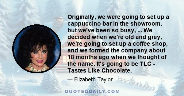 Originally, we were going to set up a cappuccino bar in the showroom, but we've been so busy, ... We decided when we're old and grey, we're going to set up a coffee shop, and we formed the company about 18 months ago