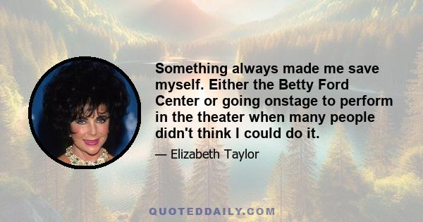 Something always made me save myself. Either the Betty Ford Center or going onstage to perform in the theater when many people didn't think I could do it.